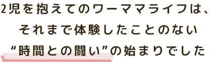 2児を抱えてのワーママライフは、 それまで体験したことのない “時間との闘い”の始まりでした